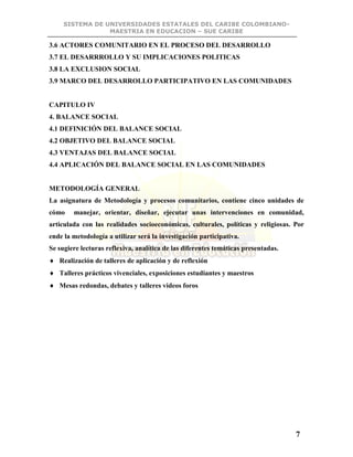 SISTEMA DE UNIVERSIDADES ESTATALES DEL CARIBE COLOMBIANO-
MAESTRIA EN EDUCACION – SUE CARIBE
7
3.6 ACTORES COMUNITARIO EN EL PROCESO DEL DESARROLLO
3.7 EL DESARRROLLO Y SU IMPLICACIONES POLITICAS
3.8 LA EXCLUSION SOCIAL
3.9 MARCO DEL DESARROLLO PARTICIPATIVO EN LAS COMUNIDADES
CAPITULO IV
4. BALANCE SOCIAL
4.1 DEFINICIÓN DEL BALANCE SOCIAL
4.2 OBJETIVO DEL BALANCE SOCIAL
4.3 VENTAJAS DEL BALANCE SOCIAL
4.4 APLICACIÓN DEL BALANCE SOCIAL EN LAS COMUNIDADES
METODOLOGÍA GENERAL
La asignatura de Metodología y procesos comunitarios, contiene cinco unidades de
cómo manejar, orientar, diseñar, ejecutar unas intervenciones en comunidad,
articulada con las realidades socioeconómicas, culturales, políticas y religiosas. Por
ende la metodología a utilizar será la investigación participativa.
Se sugiere lecturas reflexiva, analítica de las diferentes temáticas presentadas.
 Realización de talleres de aplicación y de reflexión
 Talleres prácticos vivenciales, exposiciones estudiantes y maestros
 Mesas redondas, debates y talleres videos foros
 