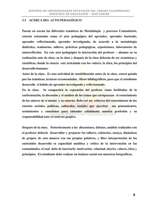 SISTEMA DE UNIVERSIDADES ESTATALES DEL CARIBE COLOMBIANO-
MAESTRIA EN EDUCACION – SUE CARIBE
8
3.3 ACERCA DEL ACTO PEDAGÓGICO
Puesta en escena las diferentes temáticas de Metodología y procesos Comunitario,
estarán orientadas como el acto pedagógico del aprender, aprender haciendo,
aprender reflexionando, aprender investigando, de acuerdo a la metodología
dialéctica, seminarios, talleres, prácticas pedagógicas, exposiciones, laboratorios de
autorreflexión. En este acto pedagógico la interacción del profesor – alumno en su
realización ante de clase, en la clase y después de la clase deberán de ser armónicas y
científicas, donde la ciencia esté articulada con los valores, la ética, los principios del
desarrollo humano:
Antes de la clase. Es una actividad de sensibilización antes de la clase, estará guiada
por las temáticas, lecturas recomendadas, libros bibliográficos, para que el estudiante
desarrolle el hábito de aprender investigando y reflexionando.
En la clase. Se compartirá la exposición del profesor como facilitador de la
confrontación, la discusión y el análisis de los temas que enriquezcan el conocimiento
de los saberes de sí mismo y su entorno. Debe ser un esfuerzo del conocimiento de las
ciencias sociales, políticas, culturales, sociales que ejerciten sus pensamientos,
sentimientos y emociones para entender cabalmente nuestra profesión y su
responsabilidad ante el contexto guajiro.
Después de la clase. Posteriormente a las discusiones, debates, análisis realizados con
el profesor deberás desarrollar y preparar los talleres, relatorias, ensayo, dinámicas
de grupos, de esta manera con tus propias palabras, y libre interpretación de los
contenidos desarrolla tu capacidad analítica y crítica de la intervención en las
comunidades, el cual debe de insertarle: motivación, voluntad, interés, valores, ética y
principios. El estudiante debe realizar un balance social con muestras fotográficas.
 