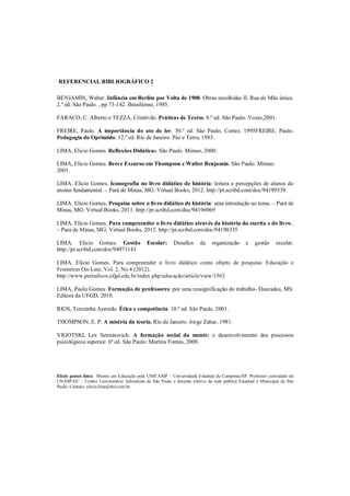 REFERENCIAL BIBLIOGRÁFICO 2

BENJAMIN, Walter. Infância em Berlim por Volta de 1900. Obras escolhidas II. Rua de Mão única.
2.º ed. São Paulo. , pp 73-142. Brasiliense, 1985.

FARACO, C. Alberto e TEZZA, Cristóvão. Práticas de Textos. 8.º ed. São Paulo. Vozes,2001.

FREIRE, Paulo. A importância do ato de ler. 30.º ed. São Paulo, Cortez, 1995FREIRE, Paulo.
Pedagogia do Oprimido. 12.º ed. Rio de Janeiro. Paz e Terra, 1983.

LIMA, Elicio Gomes. Reflexões Didáticas. São Paulo. Mimeo, 2000.

LIMA, Elicio Gomes. Breve Excurso em Thompson e Walter Benjamin. São Paulo. Mimeo.
2001.

LIMA. Elicio Gomes. Iconografia no livro didático de história: leitura e percepções de alunos do
ensino fundamental. – Pará de Minas, MG: Virtual Books, 2012. http://pt.scribd.com/doc/94199339

LIMA. Elicio Gomes. Pesquisa sobre o livro didático de história: uma introdução ao tema. – Pará de
Minas, MG: Virtual Books, 2011. http://pt.scribd.com/doc/94196969

LIMA. Elicio Gomes. Para compreender o livro didático através da história da escrita e do livro..
– Pará de Minas, MG: Virtual Books, 2012. http://pt.scribd.com/doc/94198335

LIMA. Elicio Gomes. Gestão                  Escolar:     Desafios     da    organização      e   gestão     escolar.
http://pt.scribd.com/doc/94971143

LIMA. Elicio Gomes. Para compreender o livro didático como objeto de pesquisa. Educação e
Fronteiras On-Line, Vol. 2, No 4 (2012).
http://www.periodicos.ufgd.edu.br/index.php/educação/article/view/1563

LIMA, Paulo Gomes. Formação de professores: por uma ressignificação do trabalho- Dourados, MS:
Editora da UFGD, 2010.

RIOS, Terezinha Azeredo. Ética e competência. 10.º ed. São Paulo, 2001.

THOMPSON, E. P. A miséria da teoria. Rio de Janeiro: Jorge Zahar, 1981.

VIGOTSKI, Lev Semenovich. A formação social da mente: o desenvolvimento dos processos
psicológicos superior. 6ª ed. São Paulo: Martins Fontes, 2000.




Elicio gomes lima: Mestre em Educação pela UNICAMP – Universidade Estadual de Campinas/SP. Professor convidado do
UNASP-EC – Centro Universitário Adventista de São Paulo e docente efetivo da rede pública Estadual e Municipal de São
Paulo. Contato: elicio.lima@bol.com.br.
 