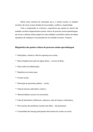 Dentro dessa estrutura de sustentação que é o sistema escolar, as unidades
escolares são micro-cosmos dotadas de necessidades, conflitos e singularidade.
       Vista a compreender as vivências e experiências que operam no interior das
unidades escolares diagnosticamos pontos críticos do processo ensino-aprendizagem,
que levam a elaborar análise própria de cada realidade e possibilita realizar atividades
operadoras de mudanças e/ou permanências nas unidades escolares. Vejamos:




Diagnóstico dos pontos críticos do processo ensino-aprendizagem


- Indisciplina, violência e falta de segurança nas escolas;
- Baixa freqüência por parte de alguns alunos – excesso de faltas;
- Baixo índice de alfabetização;
- Repetência em menor grau;
- Evasão escolar;
- Destruição do patrimônio público – escola;
- Falta de interesse individual e coletivo;
- Material didático escasso e/ou inexistente;
- Falta de laboratórios, bibliotecas, videotecas, salas de leituras e informática;
- Pais ausentes dos problemas escolares dos filhos – não participam;
- Comunidade não interage participando efetivamente de eventos na escola;
 