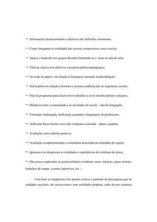 - Informações desencontradas e objetivos não definidos claramente;
- Corpo integrante na totalidade não assume compromisso com a escola;
- Apatia e dispersão nos grupos docentes limitando-se a atuar na sala de aula;
- Falta de clareza nos objetivos e projetos político pedagógico;
- Inversão de papéis em relação à hierarquia causando insubordinação;
- Indisciplina em relação a horários e normas estabelecidas no regimento escolar;
- Não há programas para desenvolver trabalhos a nível interdisciplinar e projetos;
- Distância entre a comunidade e as atividades da escola – não há integração;
- Formação inadequada, ineficiente causando o despreparo de professores;
- Ambiente físico muitas vezes não comporta a alunada – pátios, quadras;
- Avaliação como método punitivo;
- Avaliação compartimentada e conteúdista descolada da totalidade do sujeito;
- Ignoram e/ou desprezam as realidades e experiências do cotidiano do aluno;
- São pouco exploradas as potencialidades criadoras como: músicas, peças teatrais,
trabalhos de campo, eventos esportivos, etc...;


       Com base no diagnóstico dos pontos críticos e partindo do pressuposto que as
unidades escolares são microcosmos com realidades próprias, estás devem construir
 