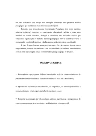 em uma elaboração que integre suas múltiplas dimensões uma proposta político
pedagógica que atenda suas reais necessidades temporal.
       Portanto, essa proposta para Coordenação Pedagógica tem como caminho
principal (objetivo) promover o crescimento educacional, político e ético para
interferir de forma interativa, dialogal e consciente nas realidades sociais que
vinculam a organização do trabalho político pedagógico entre a unidade escolar e a
comunidade, construindo assim, a cidadania como está expressa na constituição.
       E para desenvolvermos nossa proposta com a direção, com os alunos, com o
corpo docente, com os funcionários e com a comunidade circundante, trabalharemos
com diversas capacitações tendo como metodologia a pedagogia de projetos.




                                 OBJETIVOS GERAIS




- Proporcionar espaço para o diálogo, investigação, reflexão e desenvolvimento de
pensamento crítico valorizando o desenvolvimento de cada um e do coletivo;



- Oportunizar a construção da autonomia, da cooperação, da interdisciplinaridade e
instrumentalizar o coletivo para trabalhar temas transversais;



- Fomentar a construção de valores éticos, afetivos, espirituais e o compromisso de
cada um com a educação vivenciando a solidariedade e a justiça social;
 