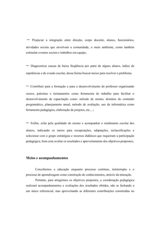 -    Propiciar a integração entre direção, corpo docente, alunos, funcionários,

atividades sociais que envolvam a comunidade, o meio ambiente, como também
estimular eventos sociais e trabalhos em equipe;



-   Diagnosticar causas de baixa freqüência por parte de alguns alunos, índice de

repetências e de evasão escolar, dessa forma buscar meios para resolver o problema;



-   Contribuir para a formação e para o desenvolvimento do professor organizando

cursos, palestras e treinamentos como ferramenta de trabalho para facilitar o
desenvolvimento de capacitação como: método de ensino, domínio do conteúdo
programático, planejamento anual, método de avaliação, uso da informática como
ferramenta pedagógica, elaboração de projetos, etc....;



-   Enfim, zelar pela qualidade do ensino e acompanhar o rendimento escolar dos

alunos, indicando os meios para recuperações, adaptações, reclassificações e
selecionar com o grupo estratégias e recursos didáticos que requeiram a participação
pedagógica, bem com avaliar os resultados e aproveitamento dos objetivos propostos;




Meios e acompanhamentos


       Concebemos a educação enquanto processo contínuo, ininterrupto e o
processo de aprendizagem como construção de conhecimentos, através da interação.
       Portanto, para atingirmos os objetivos propostos, a coordenação pedagógica
realizará acompanhamentos e avaliações dos resultados obtidos, não se fechando a
um único referencial, mas aproveitando as diferentes contribuições construídas no
 