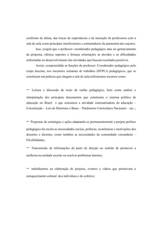 confronto de idéias, das trocas de experiências e da interação de professores com a
sala de aula como principais interlocutores e estimuladores da autonomia dos sujeitos.
       Isso, exigirá que o professor- coordenador pedagógico atue no gerenciamento
da proposta, ofereça suportes e forneça orientações as duvídas e as dificuldades
enfrentadas no desenvolvimento das atividades que buscam resultados positivos.
       Assim, compreendida as funções do professor- Coordenador pedagógico pelo
corpo docente, nos encontros semanais de trabalhos (HTPCs) pedagógicos, que se
constituem em práticas que chegam a sala de aula utilizaremos recursos como:



-   Leitura e discussão de texto de cunho pedagógico, bem como análise e

interpretação dos principais documentos que estruturam o sistema político de
educação no Brasil e que consistem a atividade sistematizadora da educação –
Constituição - Leis de Diretrizes e Bases – Parâmetros Curriculares Nacionais – etc..;



- Propostas de estratégias e ações adaptando-se permanentemente o projeto político
pedagógico da escola as necessidades sociais, políticas, econômicas e motivações dos
docentes e dicentes, como também as necessidades da comunidade circundante –
Flexibilidades;

-   Transmissão de informações da parte da direção no sentido de promover a

melhoria na unidade escolar ou resolver problemas latentes;



-   trabalharmos na elaboração de projetos, eventos e vídeos que promovam o

enriquecimento cultural dos indivíduos e do coletivo;
 