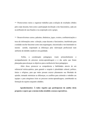 -   Promovermos meios e organizar trabalhos para avaliação de resultados obtidos

pelo corpo docente, bem como a participação da direção e dos funcionários, cada um
na atribuição de suas funções e na cooperação com o grupo;



- Desenvolvermos cursos, palestras, dinâmicas, jogos, eventos, confraternizações e
troca de informações entre a direção, corpo docente e funcionários, interferindo para
a unidade escolar funcionar como uma engrenagem, sincronizada e movimentando no
mesmo     sentido, respeitando as diferenças pela valorização profissional num
ambiente de trabalho saudável e de qualidade;


         Enfim,    a    coordenação     pedagógica     visará    primordialmente     o
acompanhamento do processo ensino-aprendizagem e o das ações que foram
planejadas para alcançar os objetivos para a melhoria do fazer pedagógico.
        Além disso, promover as competências e habilidades através de um
referencial teórico-prático, para garantir o respeito à pluralidade cultural, político,
étnico e religioso, para que todos possam exercer plenamente sua liberdade de
opinião, tentando minimizar as diferenças, os conflitos para estimular o trabalho em
equipes e para atingirmos êxito no processo ensino-aprendizagem, contribuindo na
formação de sujeitos enquanto cidadãos.


        Agradecimentos: À todos Aqueles que participaram da análise desta
proposta e espero que a mesma tenha atendido a nossas expectativas.
 