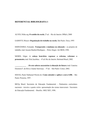 REFERENCIAL BIBLIOGRAFIA 1




ALVES, Nilda org. O sentido da escola. 2ª ed. – Rio de Janeiro: DP&A, 2000


GADOTTI, Moacir. Organização do trabalho na escola. São Paulo: Àtica, 1993


HERNÁNDEZ, Fernando. Transgressão e mudança na educação – os projetos de
trabalho; trad. Jussara Haubert Rodrigues. – Porto Alegre: Art MED, 1998.


MORIN, Edgar. A cabeça bem-feita: repensar a reforma, reformar o
pensamento; trad. Eloá Jacobina. – 6ª ed. Rio de Janeiro: Bertrand Brasil, 2002.


                 . Os sete saberes necessários à educação do futuro; trad. Catarina
Eleonora F. da Silva e Jeanne Sawwaya. – 5ª ed. – São Paulo: Cortez; 2002.


SOUSA, Paulo Nathanael Pereira de. Como entender e aplicar a nova LDB. – São
Paulo: Pioneira, 1997.


B823p Brasil. Secretaria de Educação Fundamental. - Parâmetros curriculares
nacionais : terceiro e quarto ciclos: apresentação dos temas transversais / Secretaria
de Educação Fundamental. – Brasília : MEC/SEF, 1998.
 