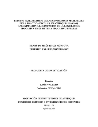 ESTUDIO EXPLORATORIO DE LAS CONDICIONES MATERIALES
DE LA PRÁCTICA ESCOLAR EN ANTIOQUIA 1990-2004.
APROXIMACIÓN A LOS IMPACTOS DE LA LEGISLACIÓN
EDUCATIVA EN EL SISTEMA EDUCATIVO ESTATAL
HENRY DE JESÚS RIVAS MONTOYA
FEDERICO VALLEJO MONDRAGÓN
PROPUESTA DE INVESTIGACIÓN
Director
LEÓN VALLEJO
Codirector CEID-ADIDA
ASOCIACIÓN DE INSTITUTORES DE ANTIOQUIA
CENTRO DE ESTUDIOS E INVESTIGACIONES DOCENTES
MEDELLÍN
Agosto de 2004
 