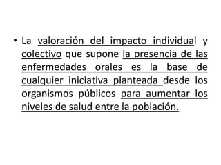 • La valoración del impacto individual y
colectivo que supone la presencia de las
enfermedades orales es la base de
cualquier iniciativa planteada desde los
organismos públicos para aumentar los
niveles de salud entre la población.
 