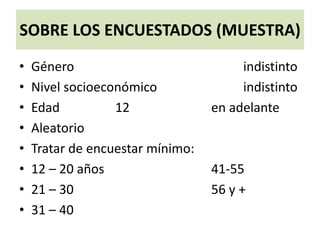 SOBRE LOS ENCUESTADOS (MUESTRA)
• Género indistinto
• Nivel socioeconómico indistinto
• Edad 12 en adelante
• Aleatorio
• Tratar de encuestar mínimo:
• 12 – 20 años 41-55
• 21 – 30 56 y +
• 31 – 40
 
