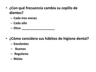 • ¿Con qué frecuencia cambia su cepillo de
dientes?
– Cada tres meses
– Cada año
– Otro: ___________________
• ¿Cómo considera sus hábitos de higiene dental?
– Excelentes
– Buenos
– Regulares
– Malos
 