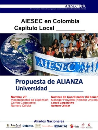 AIESEC en Colombia
Capítulo Local _________
Propuesta de ALIANZA
Universidad ___________
Nombre VP
Vicepresidente de Expansión
Correo Corporativo
Numero Celular
Nombre de Coordinador (Si tienen
Manager Proyecto (Nombre Universi
Correo Corporativo
Numero Celular
 