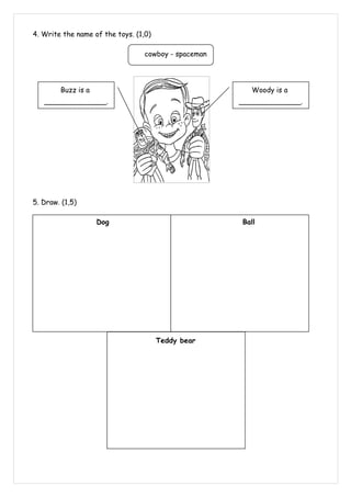 4. Write the name of the toys. (1,0)

                                  cowboy - spaceman




        Buzz is a                                        Woody is a
   ______________.                                    ______________.




5. Draw. (1,5)

                    Dog                               Ball




                                       Teddy bear
 