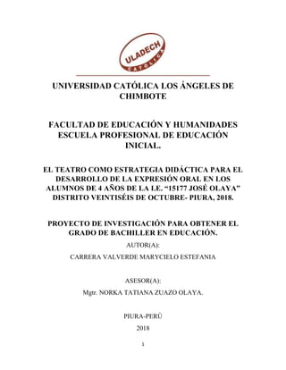 1
UNIVERSIDAD CATÓLICA LOS ÁNGELES DE
CHIMBOTE
FACULTAD DE EDUCACIÓN Y HUMANIDADES
ESCUELA PROFESIONAL DE EDUCACIÓN
INICIAL.
EL TEATRO COMO ESTRATEGIA DIDÁCTICA PARA EL
DESARROLLO DE LA EXPRESIÓN ORAL EN LOS
ALUMNOS DE 4 AÑOS DE LA I.E. “15177 JOSÉ OLAYA”
DISTRITO VEINTISÉIS DE OCTUBRE- PIURA, 2018.
PROYECTO DE INVESTIGACIÓN PARA OBTENER EL
GRADO DE BACHILLER EN EDUCACIÓN.
AUTOR(A):
CARRERA VALVERDE MARYCIELO ESTEFANIA
ASESOR(A):
Mgtr. NORKA TATIANA ZUAZO OLAYA.
PIURA-PERÚ
2018
 