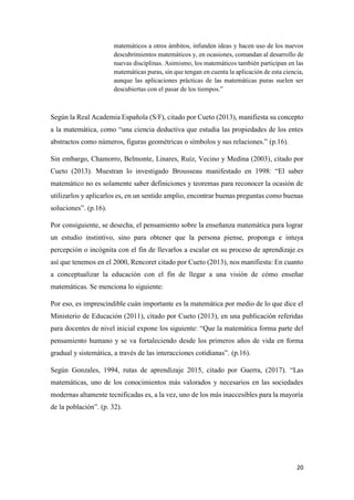 20
matemáticos a otros ámbitos, infunden ideas y hacen uso de los nuevos
descubrimientos matemáticos y, en ocasiones, comandan al desarrollo de
nuevas disciplinas. Asimismo, los matemáticos también participan en las
matemáticas puras, sin que tengan en cuenta la aplicación de esta ciencia,
aunque las aplicaciones prácticas de las matemáticas puras suelen ser
descubiertas con el pasar de los tiempos.”
Según la Real Academia Española (S/F), citado por Cueto (2013), manifiesta su concepto
a la matemática, como “una ciencia deductiva que estudia las propiedades de los entes
abstractos como números, figuras geométricas o símbolos y sus relaciones.” (p.16).
Sin embargo, Chamorro, Belmonte, Linares, Ruíz, Vecino y Medina (2003), citado por
Cueto (2013). Muestran lo investigado Brousseau manifestado en 1998: “El saber
matemático no es solamente saber definiciones y teoremas para reconocer la ocasión de
utilizarlos y aplicarlos es, en un sentido amplio, encontrar buenas preguntas como buenas
soluciones”. (p.16).
Por consiguiente, se desecha, el pensamiento sobre la enseñanza matemática para lograr
un estudio instintivo, sino para obtener que la persona piense, proponga e intuya
percepción o incógnita con el fin de llevarlos a escalar en su proceso de aprendizaje.es
así que tenemos en el 2000, Rencoret citado por Cueto (2013), nos manifiesta: En cuanto
a conceptualizar la educación con el fin de llegar a una visión de cómo enseñar
matemáticas. Se menciona lo siguiente:
Por eso, es imprescindible cuán importante es la matemática por medio de lo que dice el
Ministerio de Educación (2011), citado por Cueto (2013), en una publicación referidas
para docentes de nivel inicial expone los siguiente: “Que la matemática forma parte del
pensamiento humano y se va fortaleciendo desde los primeros años de vida en forma
gradual y sistemática, a través de las interacciones cotidianas”. (p.16).
Según Gonzales, 1994, rutas de aprendizaje 2015, citado por Guerra, (2017). “Las
matemáticas, uno de los conocimientos más valorados y necesarios en las sociedades
modernas altamente tecnificadas es, a la vez, uno de los más inaccesibles para la mayoría
de la población”. (p. 32).
 