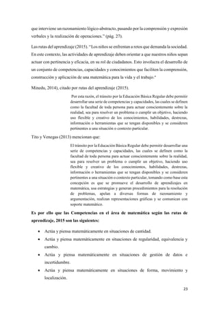 23
que interviene un razonamiento lógico-abstracto, pasando por la comprensión y expresión
verbales y la realización de operaciones.” (pág. 27).
Las rutas del aprendizaje (2015). “Los niños se enfrentan a retos que demanda la sociedad.
En este contexto, las actividades de aprendizaje deben orientar a que nuestros niños sepan
actuar con pertinencia y eficacia, en su rol de ciudadanos. Esto involucra el desarrollo de
un conjunto de competencias, capacidades y conocimientos que faciliten la comprensión,
construcción y aplicación de una matemática para la vida y el trabajo.”
Minedu, 2014), citado por rutas del aprendizaje (2015).
Por esta razón, el tránsito por la Educación Básica Regular debe permitir
desarrollar una serie de competencias y capacidades, las cuales se definen
como la facultad de toda persona para actuar conscientemente sobre la
realidad, sea para resolver un problema o cumplir un objetivo, haciendo
uso flexible y creativo de los conocimientos, habilidades, destrezas,
información o herramientas que se tengan disponibles y se consideren
pertinentes a una situación o contexto particular.
Tito y Venegas (2013) mencionan que:
El tránsito por la Educación Básica Regular debe permitir desarrollar una
serie de competencias y capacidades, las cuales se definen como la
facultad de toda persona para actuar conscientemente sobre la realidad,
sea para resolver un problema o cumplir un objetivo, haciendo uso
flexible y creativo de los conocimientos, habilidades, destrezas,
información o herramientas que se tengan disponibles y se consideren
pertinentes a una situación o contexto particular, tomando como base esta
concepción es que se promueve el desarrollo de aprendizajes en
matemática, usa estrategias y generan procedimientos para la resolución
de problemas, apelan a diversas formas de razonamiento y
argumentación, realizan representaciones gráficas y se comunican con
soporte matemático.
Es por ello que las Competencias en el área de matemática según las rutas de
aprendizaje, 2015 son las siguientes:
 Actúa y piensa matemáticamente en situaciones de cantidad.
 Actúa y piensa matemáticamente en situaciones de regularidad, equivalencia y
cambio.
 Actúa y piensa matemáticamente en situaciones de gestión de datos e
incertidumbre.
 Actúa y piensa matemáticamente en situaciones de forma, movimiento y
localización.
 