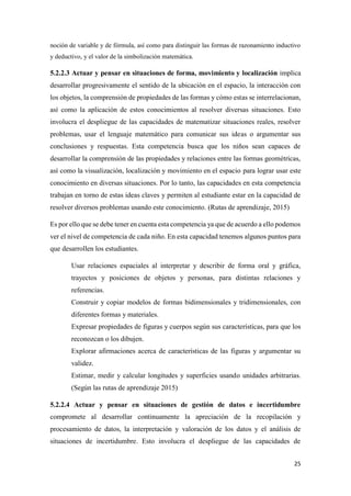 25
noción de variable y de fórmula, así como para distinguir las formas de razonamiento inductivo
y deductivo, y el valor de la simbolización matemática.
5.2.2.3 Actuar y pensar en situaciones de forma, movimiento y localización implica
desarrollar progresivamente el sentido de la ubicación en el espacio, la interacción con
los objetos, la comprensión de propiedades de las formas y cómo estas se interrelacionan,
así como la aplicación de estos conocimientos al resolver diversas situaciones. Esto
involucra el despliegue de las capacidades de matematizar situaciones reales, resolver
problemas, usar el lenguaje matemático para comunicar sus ideas o argumentar sus
conclusiones y respuestas. Esta competencia busca que los niños sean capaces de
desarrollar la comprensión de las propiedades y relaciones entre las formas geométricas,
así como la visualización, localización y movimiento en el espacio para lograr usar este
conocimiento en diversas situaciones. Por lo tanto, las capacidades en esta competencia
trabajan en torno de estas ideas claves y permiten al estudiante estar en la capacidad de
resolver diversos problemas usando este conocimiento. (Rutas de aprendizaje, 2015)
Es por ello que se debe tener en cuenta esta competencia ya que de acuerdo a ello podemos
ver el nivel de competencia de cada niño. En esta capacidad tenemos algunos puntos para
que desarrollen los estudiantes.
Usar relaciones espaciales al interpretar y describir de forma oral y gráfica,
trayectos y posiciones de objetos y personas, para distintas relaciones y
referencias.
Construir y copiar modelos de formas bidimensionales y tridimensionales, con
diferentes formas y materiales.
Expresar propiedades de figuras y cuerpos según sus características, para que los
reconozcan o los dibujen.
Explorar afirmaciones acerca de características de las figuras y argumentar su
validez.
Estimar, medir y calcular longitudes y superficies usando unidades arbitrarias.
(Según las rutas de aprendizaje 2015)
5.2.2.4 Actuar y pensar en situaciones de gestión de datos e incertidumbre
compromete al desarrollar continuamente la apreciación de la recopilación y
procesamiento de datos, la interpretación y valoración de los datos y el análisis de
situaciones de incertidumbre. Esto involucra el despliegue de las capacidades de
 