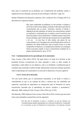 27
fases para la resolución de un problema son: Comprensión del problema, diseño o
adaptación de una estrategia, ejecución de una estrategia y reflexión”. (pág. 32).
Donde el Ministerio de educación y deportes, 2015, citado por Tito y Venegas (2017), la
describen de la siguiente manera:
Que, para comprender un problema, en este periodo, se plantea a
través de la observación rápida, en donde el niño dará a percibir los
conocimientos que ya posee. Asimismo, tenemos el diseño o
adaptación de una estrategia, al mostrar sus conocimientos, entrara
en confusión y se planteara que va realizar, como lo resolverá, por
intuición propia a través del profesor. También tenemos Ejecución
de una estrategia, aquí el niño ejecuta una praxis de sus capacidades
s de sus en esta fase el niño realiza una praxis de sus
conocimientos y las estrategias que está utilizando para resolver el
problema. Por ultimo Reflexión, aquí el meollo la fase es el niño
comprueba sus hipótesis y se prepara para rediseñar sus estrategias
fueran necesarias usando el nuevo conocimiento resultado de su
propia experimentación. (p-p, 32-33).
5.2.5. Fundamentación de los aprendizajes de la matemática
León, Lucano y Dios Oliva (2014) “De igual forma a lo largo de la historia se han
postulado diversas concepciones de cómo aprenden y cómo se debe enseñar la
matemática, cuáles deben ser sus objetivos, cuál es su finalidad o contribución para la
sociedad y qué contenidos se deben enseñar. Básicamente existen dos enfoques generales
sobre el aprendizaje de la matemática: La teoría de la Absorción y la teoría cognitiva”
5.2.5.1 Teoría de la absorción.
“En esta teoría afirma que el conocimiento matemático se da desde el exterior y
esencialmente ya que es un conjunto de datos y técnicas que son asimilados por
repetición, careciendo de importancia su comprensión para la formación de nuevas
asociaciones, haciendo que el aprendizaje sea pasivo, receptivo y acumulativo.”
(Baroody, 2000, citado por León, Lucano y Oliva 2014, p-p, 23-24).
Para Baroody, 2000 citado por León, Lucano y Dios Oliva 2014), sostiene que esta teoría
tiene como principales características son las siguientes:
Nos dice que la enseñanza es pasivo y receptivo, ya que las alianzas son
vinculadas porque quedan impregnadas en su memoria la repetición. Comprender
no es necesario ya que la formación de asociaciones y las personas necesita
 