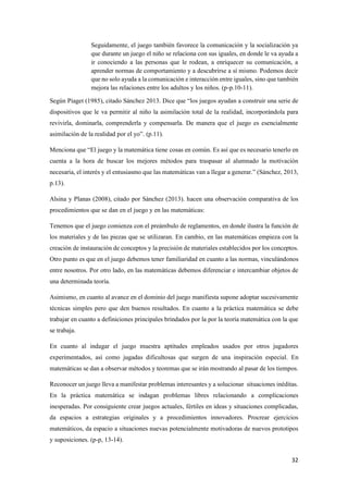 32
Seguidamente, el juego también favorece la comunicación y la socialización ya
que durante un juego el niño se relaciona con sus iguales, en donde le va ayuda a
ir conociendo a las personas que le rodean, a enriquecer su comunicación, a
aprender normas de comportamiento y a descubrirse a sí mismo. Podemos decir
que no solo ayuda a la comunicación e interacción entre iguales, sino que también
mejora las relaciones entre los adultos y los niños. (p-p.10-11).
Según Piaget (1985), citado Sánchez 2013. Dice que “los juegos ayudan a construir una serie de
dispositivos que le va permitir al niño la asimilación total de la realidad, incorporándola para
revivirla, dominarla, comprenderla y compensarla. De manera que el juego es esencialmente
asimilación de la realidad por el yo”. (p.11).
Menciona que “El juego y la matemática tiene cosas en común. Es así que es necesario tenerlo en
cuenta a la hora de buscar los mejores métodos para traspasar al alumnado la motivación
necesaria, el interés y el entusiasmo que las matemáticas van a llegar a generar.” (Sánchez, 2013,
p.13).
Alsina y Planas (2008), citado por Sánchez (2013). hacen una observación comparativa de los
procedimientos que se dan en el juego y en las matemáticas:
Tenemos que el juego comienza con el preámbulo de reglamentos, en donde ilustra la función de
los materiales y de las piezas que se utilizaran. En cambio, en las matemáticas empieza con la
creación de instauración de conceptos y la precisión de materiales establecidos por los conceptos.
Otro punto es que en el juego debemos tener familiaridad en cuanto a las normas, vinculándonos
entre nosotros. Por otro lado, en las matemáticas debemos diferenciar e intercambiar objetos de
una determinada teoría.
Asimismo, en cuanto al avance en el dominio del juego manifiesta supone adoptar sucesivamente
técnicas simples pero que den buenos resultados. En cuanto a la práctica matemática se debe
trabajar en cuanto a definiciones principales brindados por la por la teoría matemática con la que
se trabaja.
En cuanto al indagar el juego muestra aptitudes empleados usados por otros jugadores
experimentados, así como jugadas dificultosas que surgen de una inspiración especial. En
matemáticas se dan a observar métodos y teoremas que se irán mostrando al pasar de los tiempos.
Reconocer un juego lleva a manifestar problemas interesantes y a solucionar situaciones inéditas.
En la práctica matemática se indagan problemas libres relacionando a complicaciones
inesperadas. Por consiguiente crear juegos actuales, fértiles en ideas y situaciones complicadas,
da espacios a estrategias originales y a procedimientos innovadores. Procrear ejercicios
matemáticos, da espacio a situaciones nuevas potencialmente motivadoras de nuevos prototipos
y suposiciones. (p-p, 13-14).
 