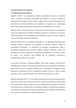 6
4. planteamiento de investigación
4.1 Planteamiento del problema.
Sepulcre J. (2013). “Las matemáticas, además de desarrollar la intuición y el espíritu
crítico, constituyen un elemento insustituible de formación en el rigor, formalismo y
razonamiento. Sin embargo, niños, jóvenes y adultos suelen estar poco interesados en el
desarrollo de su destreza matemática y los estudiantes, en algunos casos, experimentan
desasosiego cuando presienten que la hora de la clase de Matemáticas se acerca”.
Sepulcre J (2013). Por ello afirma que:” Este rechazo a las matemáticas es la consecuencia
directa de la influencia de variables de naturaleza cognitiva y emocional: por una parte,
la dificultad objetiva de las matemáticas como disciplina y, por otra, la manera subjetiva
con que el individuo afronta esta dificultad”.
Según la OCDE (2016), la competencia matemática es “la capacidad del individuo para
formular, emplear e interpretar las matemáticas en distintos contextos. Incluye el
razonamiento matemático y la utilización de conceptos, procedimientos, datos y
herramientas matemáticas para describir, explicar y predecir fenómenos. Ayuda a los
individuos a reconocer el papel que las matemáticas desempeñan en el mundo y a emitir
los juicios y las decisiones bien fundadas que los ciudadanos constructivos,
comprometidos y reflexivos necesitan”.
En esta línea, Silverman y Thompson (2008, p. 499), citado Vásquez y Alsina (2015).
Manifiestan que “aunque el conocimiento matemático para la enseñanza ha comenzado a
ganar atención como un concepto importante en la comunidad de investigación sobre
formación de profesores, hay una comprensión limitada de qué es, cómo se puede
reconocer y cómo se puede desarrollar en la mente de los profesores” (p. 684).
Rutas de aprendizaje (2015). “En este siglo la matemática ha alcanzado un gran progreso,
invade hoy más que nunca la práctica total de las creaciones del intelecto y ha penetrado
en la mente humana más que ninguna ciencia en cualquiera de los periodos de la historia,
de tal manera que la enseñanza de una matemática acabada, sin aplicaciones inmediatas
y pensada para un mundo ideal se ha ido sustituyendo por una matemática como producto
de la construcción humana y con múltiples aplicaciones”.
 