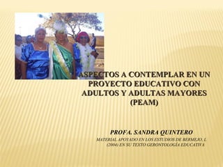 PROFA. SANDRA QUINTERO MATERIAL APOYADO EN LOS ESTUDIOS DE BERMEJO, L (2004) EN SU TEXTO GERONTOLOGÍA EDUCATIVA ASPECTOS A CONTEMPLAR EN UN PROYECTO EDUCATIVO CON ADULTOS Y ADULTAS MAYORES (PEAM) 