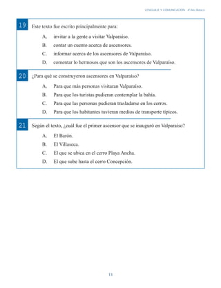 11
LENGUAJE Y COMUNICACIÓN 4o
Año Básico
Este texto fue escrito principalmente para:
A. invitar a la gente a visitar Valparaíso.
B. contar un cuento acerca de ascensores.
C. informar acerca de los ascensores de Valparaíso.
D. comentar lo hermosos que son los ascensores de Valparaíso.
¿Para qué se construyeron ascensores en Valparaíso?
A. Para que más personas visitaran Valparaíso.
B. Para que los turistas pudieran contemplar la bahía.
C. Para que las personas pudieran trasladarse en los cerros.
D. Para que los habitantes tuvieran medios de transporte típicos.
Según el texto, ¿cuál fue el primer ascensor que se inauguró en Valparaíso?
A. El Barón.
B. El Villaseca.
C. El que se ubica en el cerro Playa Ancha.
D. El que sube hasta el cerro Concepción.
20
21
19
 