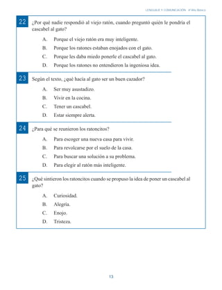 13
LENGUAJE Y COMUNICACIÓN 4o
Año Básico
¿Por qué nadie respondió al viejo ratón, cuando preguntó quién le pondría el
cascabel al gato?
A. Porque el viejo ratón era muy inteligente.
B. Porque los ratones estaban enojados con el gato.
C. Porque les daba miedo ponerle el cascabel al gato.
D. Porque los ratones no entendieron la ingeniosa idea.
Según el texto, ¿qué hacía al gato ser un buen cazador?
A. Ser muy asustadizo.
B. Vivir en la cocina.
C. Tener un cascabel.
D. Estar siempre alerta.
¿Para qué se reunieron los ratoncitos?
A. Para escoger una nueva casa para vivir.
B. Para revolcarse por el suelo de la casa.
C. Para buscar una solución a su problema.
D. Para elegir al ratón más inteligente.
¿Qué sintieron los ratoncitos cuando se propuso la idea de poner un cascabel al
gato?
A. Curiosidad.
B. Alegría.
C. Enojo.
D. Tristeza.
22
23
24
25
 