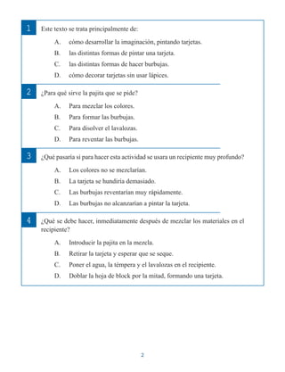 2
Este texto se trata principalmente de:
A. cómo desarrollar la imaginación, pintando tarjetas.
B. las distintas formas de pintar una tarjeta.
C. las distintas formas de hacer burbujas.
D. cómo decorar tarjetas sin usar lápices.
¿Para qué sirve la pajita que se pide?
A. Para mezclar los colores.
B. Para formar las burbujas.
C. Para disolver el lavalozas.
D. Para reventar las burbujas.
¿Qué pasaría si para hacer esta actividad se usara un recipiente muy profundo?
A. Los colores no se mezclarían.
B. La tarjeta se hundiría demasiado.
C. Las burbujas reventarían muy rápidamente.
D. Las burbujas no alcanzarían a pintar la tarjeta.
¿Qué se debe hacer, inmediatamente después de mezclar los materiales en el
recipiente?
A. Introducir la pajita en la mezcla.
B. Retirar la tarjeta y esperar que se seque.
C. Poner el agua, la témpera y el lavalozas en el recipiente.
D. Doblar la hoja de block por la mitad, formando una tarjeta.
2
1
3
4
 