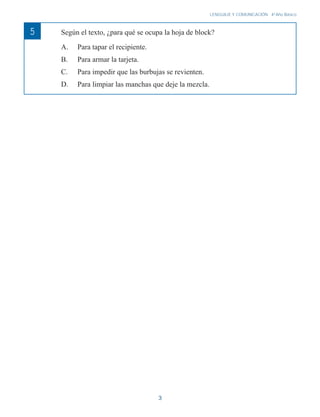 3
LENGUAJE Y COMUNICACIÓN 4o
Año Básico
5 Según el texto, ¿para qué se ocupa la hoja de block?
A. Para tapar el recipiente.
B. Para armar la tarjeta.
C. Para impedir que las burbujas se revienten.
D. Para limpiar las manchas que deje la mezcla.
 