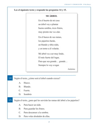 7
LENGUAJE Y COMUNICACIÓN 4o
Año Básico
14 Según el texto, ¿cómo será el árbol cuando crezca?
A. Hueco.
B. Blando.
C. Fuerte.
D. Sombrío
Según el texto, ¿para qué les servirán las ramas del árbol a los pajaritos?
A. Para hacer un nido.
B. Para guardar los frutos.
C. Para descansar a la sombra.
D. Para volar alrededor de ellas.
15
Lee el siguiente texto y responde las preguntas 14 y 15.
En el huerto de mi casa
un árbol voy a plantar
buena sombra, ricos frutos,
muy pronto me va a dar.
En el hueco de sus ramas,
los pajaritos harán,
un blando y tibio nido,
y en torno a él volarán.
Mi árbol va a ser muy lindo,
El más fuerte del lugar,
Para que sea grande… grande…
Siempre lo voy a regar.
Anónimo
MI ÁRBOL
 