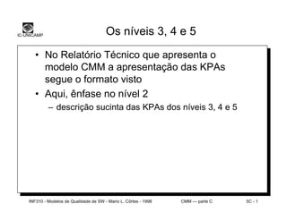 IC-UNICAMP                               Os níveis 3, 4 e 5

       • No Relatório Técnico que apresenta o
         modelo CMM a apresentação das KPAs
         segue o formato visto
       • Aqui, ênfase no nível 2
             – descrição sucinta das KPAs dos níveis 3, 4 e 5




    INF310 - Modelos de Qualidade de SW - Mario L. Côrtes - 1998   CMM — parte C   5C - 1
 
