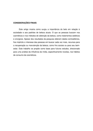 CONSIDERAÇÕES FINAIS


      Este artigo mostra como surgiu a importância do belo em relação à
sociedade e aos padrões de beleza atuais. O que as pessoas buscam nos
cosméticos e nos métodos de obtenção da beleza, como tratamentos estéticos
e cirúrgicos. Apesar dos resultados da pesquisa obterem dados contraditórios,
fica implícito o interesse das pessoas em buscar cada vez mais, recursos para
a recuperação ou manutenção da beleza, como fins sociais ou para seu bem-
estar. Este trabalho se propõe como base para futuros estudos, direcionado
para uma análise da influência da mídia, especificamente novelas, nos hábitos
de consumo de cosméticos.
 