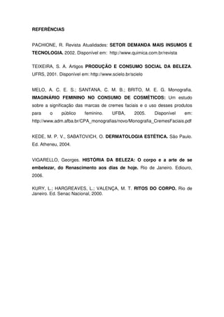 REFERÊNCIAS


PACHIONE, R. Revista Atualidades: SETOR DEMANDA MAIS INSUMOS E
TECNOLOGIA. 2002. Disponível em: http://www.quimica.com.br/revista


TEIXEIRA, S. A. Artigos PRODUÇÃO E CONSUMO SOCIAL DA BELEZA.
UFRS, 2001. Disponível em: http://www.scielo.br/scielo


MELO, A. C. E. S.; SANTANA, C. M. B.; BRITO, M. E. G. Monografia.
IMAGINÁRIO FEMININO NO CONSUMO DE COSMÉTICOS: Um estudo
sobre a significação das marcas de cremes faciais e o uso desses produtos
para    o     público    feminino.     UFBA,     2005.   Disponível   em:
http://www.adm.afba.br/CPA_monografias/novo/Monografia_CremesFaciais.pdf


KEDE, M. P. V., SABATOVICH, O. DERMATOLOGIA ESTÉTICA. São Paulo.
Ed. Atheneu, 2004.


VIGARELLO, Georges. HISTÓRIA DA BELEZA: O corpo e a arte de se
embelezar, do Renascimento aos dias de hoje. Rio de Janeiro. Ediouro,
2006.

KURY, L.; HARGREAVES, L.; VALENÇA, M. T. RITOS DO CORPO. Rio de
Janeiro. Ed. Senac Nacional, 2000.
 