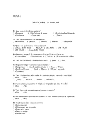 ANEXO I


                         QUESTIONÁRIO DE PESQUISA



1) Qual a sua profissão ou ocupação?
( ) Estudante       ( ) Profissional da saúde       ( ) Profissional da Educação
( ) Autônoma         ( ) Empresária                  ( ) Outros

2) Você costuma fazer uso de cosméticos?
( ) Raramente    ( ) Pouco       ( ) Médio       ( ) Muito     ( ) Exagerado

3) Qual o seu gasto mensal com cosmético?
( ) Abaixo de R$ 20,00 ( ) R$ 30,00 ( ) R$ 50,00        ( ) R$ 100,00
( ) R$ 200,00 ( ) Acima de R$ 300,00

4) Quanto ao seu perfil de consumidora de cosméticos, você se acha:
( ) Nada vaidosa ( ) Pouco vaidosa ( ) Vaidosa ( ) Extremamente vaidosa

5) Você tem cosméticos e perfumaria na bolsa?    ( ) Sim     ( ) Não

6) Há quanto tempo você faz uso de cosméticos?
( ) Sempre usei ( ) Desde a adolescência ( ) Desde os 20 anos
( ) Desde os 30 anos ( ) Desde os 40 anos ( ) Desde 1 ano atrás
( ) Nunca usei

7) Você é influenciada pelos meios de comunicação para consumir cosméticos?
( ) Sim ( ) Não
   Quais? ( ) Revistas ( ) Jornais ( ) Televisão

8) Na sua opinião, os padrões de beleza são projetados em cima de ídolos?
( ) Sim ( ) Não

9) Você faz uso de cosméticos por alguma necessidade?
( ) Sim ( ) Não

10) Ao comprar um cosmético, você analisa se ele é uma necessidade ou supérfluo?
( ) Sim ( ) Não

11) Você se considera uma consumidora:
( ) Compra pouco
( ) Só compra o que necessita
( ) Exagera às vezes
( ) Exagera sempre
( ) Compulsiva
 