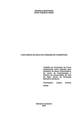 GRAZIELE BRUGNAGO
             ROSA FIDÊNCIO VIEIRA




A INFLUÊNCIA DO BELO NO CONSUMO DE COSMÉTICOS




                      Trabalho de Conclusão de Curso
                      apresentado como requisito para
                      avaliação da Banca Examinadora,
                      do curso de Cosmetologia e
                      Estética da Universidade do Vale
                      do Itajaí, Centro de Educação
                      Balneário Camboriú.

                      Orientadora:   Juliana   Cristina
                      Gallas




              Balneário Camboriú
                     2007
 