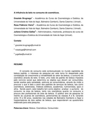 A influência do belo no consumo de cosméticos.

Graziele Brugnago1 – Acadêmica do Curso de Cosmetologia e Estética, da
Universidade do Vale do Itajaí, Balneário Camboriú, Santa Catarina ( Univali) .
Rosa Fidêncio Vieira2 – Acadêmica do Curso de Cosmetologia e Estética, da
Universidade do Vale do Itajaí, Balneário Camboriú, Santa Catarina ( Univali) .
Juliana Cristina Gallas3 – Administradora, mestranda, professora do curso de
Cosmetologia e Estética da Universidade do Vale do Itajaí (Univali).

Contato
1
    graziele.brugnago@univali.br
2
    rosaduge@hotmail.com
3
    jugallas@univali.br




RESUMO


        O conceito de consumo está contextualizado no mundo capitalista da
beleza padrão, o interesse da pesquisa por este tema foi despertado pela
constatação do crescimento e rentabilidade do setor da beleza, o consumo de
cosmético através do belo. O belo, uma visão de padrão de beleza impostos
pelo convívio social que determina os objetos que devem ser consumidos,
sendo aceitos pela sociedade, estimula as consumidoras, através da mídia a
procurar o que é belo a partir dos padrões de serviços de beleza, tais como
cosméticos, esteticistas, médicos estéticos, academias, nutricionistas, spa’s e
afins. Sendo assim, este trabalho tem como objetivo analisar o aumento do
consumo na área da beleza, tanto nos cosméticos quanto no consumo e
procura dos profissionais da área da beleza. O público alvo da pesquisa foi
restrito às usuárias de cosméticos, pertencentes às classes A e B, variando
entre 15 e 60 anos, residentes nas cidades de Balneário Camboriú e Itajaí e
freqüentadoras de dois salões de beleza, que responderam ao questionário
elaborado para esta pesquisa.

Palavras-chave: Beleza. Cosméticos. Consumidor.
 