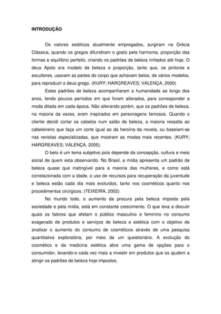 INTRODUÇÃO


      Os valores estéticos atualmente empregados, surgiram na Grécia
Clássica, quando os gregos difundiram o gosto pela harmonia, proporção das
formas e equilíbrio perfeito, criando os padrões de beleza imitados até hoje. O
deus Apolo era modelo de beleza e proporção, tanto que, os pintores e
escultores, usavam as partes do corpo que achavam belos, de vários modelos,
para reproduzir o deus grego. (KURY; HARGREAVES; VALENÇA, 2000)
      Estes padrões de beleza acompanharam a humanidade ao longo dos
anos, tendo poucos períodos em que foram alterados, para corresponder a
moda ditada em cada época. Não alterando porém, que os padrões de beleza,
na maioria da vezes, eram inspirados em personagens famosos. Quando o
cliente decidi cortar os cabelos num salão de beleza, a maioria ressalta ao
cabeleireiro que faça um corte igual ao da heroína da novela, ou baseiam-se
nas revistas especializadas, que mostram as modas mais recentes. (KURY;
HARGREAVES; VALENÇA, 2000).
      O belo é um tema subjetivo pois depende da concepção, cultura e meio
social de quem esta observando. No Brasil, a mídia apresenta um padrão de
beleza quase que inatingível para a maioria das mulheres, e como está
correlacionada com a idade, o uso de recursos para recuperação da juventude
e beleza estão cada dia mais evoluídos, tanto nos cosméticos quanto nos
procedimentos cirúrgicos. (TEIXEIRA, 2002)
      No mundo todo, o aumento da procura pela beleza imposta pela
sociedade e pela mídia, está em constante crescimento. O que leva a discutir
quais os fatores que afetam o público masculino e feminino no consumo
exagerado de produtos e serviços de beleza e estética com o objetivo de
analisar o aumento do consumo de cosméticos através de uma pesquisa
quantitativa exploratória, por meio de um questionário. A evolução do
cosmético e da medicina estética abre uma gama de opções para o
consumidor, levando-o cada vez mais a investir em produtos que os ajudem a
atingir os padrões de beleza hoje impostos.
 
