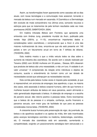 Assim, as transformações foram aparecendo como cascatas até os dias
atuais, com novas tecnologias e a comunicação mais acessível, tornando o
mercado da beleza num mercado em ascensão. A Cosmética e a Dermatologia
têm evoluido de modo extraordinário nos últimos anos, somando recursos e
esforços para que os tratamentos de pele tenham resultados cada vez mais
promissores (KEDE; SABATOVICH, 2004)
          Em matéria intitulada Beleza sem Fronteira, que apresenta uma
entrevista com Andrea Jung, presidente mundial da Avon, publicada pela
revista     Veja   (2001b,   p.   11-15),   encontram-se   importantes   dados   e
considerações sobre cosméticos(...) comprovando que a Avon é uma das
maiores multinacionais da área, encontra-se que ela está presente em 140
países e tem um faturamento anual em torno de 7 bilhões de dólares.
(TEIXEIRA, 2002)
          Esta matéria mostra o que a mídia veicula todos os dias sobre o
aumento da indústria dos cosméticos. De acordo com o estudo realizado por
Teixeira (2002) com 30.000 mulheres em 33 países... Dessas, 82% disseram
que produtos de beleza são uma necessidade, e não um luxo. A vaidade é um
valor universal." A compreensão da relação entre indivíduos e objetos de
consumo, suscita o entendimento do homem como um ser dotado de
necessidades sociais que sobrepujam as necessidades naturais.
          Esta corrida pela beleza muitas vezes é imposta pela sociedade, já que
é imprescindível, em anúncios de empregos, boa aparência, o que, na maioria
dos casos, está associada à beleza corporal humana, além de que homens e
mulheres buscam atributos de beleza em seus parceiros, assim afirmando o
valor generalizado dispensado à beleza. A obtenção de emprego e a escolha
de parceiro sexual, dão retorno positivo à pessoas belas. Outra recompensa
que a beleza dá às pessoas é a simpatia, confiança, auxílio financeiro e
parceiros sexuais, com maior grau de facilidade do que para as pessoas
consideradas menos belas. (TEIXEIRA, 2002)
          A crescente busca humana pela preservação do vigor, da juventude, da
beleza e da aparência saudável e os apelos da mídia, têm sido incentivados
pelos avanços tecnológicos ocorridos na medicina, biotecnologia, cosmética,
etc. O mercado dos cosméticos está em ascensão, aumentando a
competitividade, exigindo um posicionamento estratégico bem estruturado e o
 