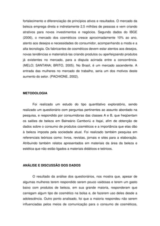 fortalecimento e diferenciação de princípios ativos e resultados. O mercado da
beleza emprega direta e indiretamente 2,5 milhões de pessoas e vem criando
atrativos para novos investimentos e negócios. Segundo dados do IBGE
(2006), o mercado dos cosméticos cresce aproximadamente 10% ao ano,
atento aos desejos e necessidades do consumidor, acompanhando a moda e a
alta tecnologia. Os fabricantes de cosméticos devem estar atentos aos desejos,
novas tendências e materializá-las criando produtos ou aperfeiçoando produtos
já existentes no mercado, para a disputa acirrada entre a concorrência.
(MELO; SANTANA; BRITO, 2005). No Brasil, é um mercado ascendente. A
entrada das mulheres no mercado de trabalho, seria um dos motivos deste
aumento do setor. (PACHIONE, 2002).




METODOLOGIA


      Foi realizado um estudo do tipo quantitativo exploratório, sendo
realizado um questionário com perguntas pertinentes ao assunto abordado na
pesquisa, e respondido por consumidoras das classes A e B, que freqüentam
os salões de beleza em Balneário Camboriú e Itajaí, afim de obtenção de
dados sobre o consumo de produtos cosméticos e a importância que elas dão
à beleza imposta pela sociedade atual. Foi realizado também pesquisa em
referenciais teóricos como: livros, revistas, jornais e sites para a elaboração.
Atribuindo também relatos apresentados em materiais da área da beleza e
estética que não estão ligados a materiais didáticos e teóricos.




ANÁLISE E DISCUSSÃO DOS DADOS


      O resultado da análise dos questionários, nos mostra que, apesar de
algumas mulheres terem respondido serem pouco vaidosas e terem um gasto
baixo com produtos de beleza, em sua grande maioria, responderam que
carregam algum tipo de cosmético na bolsa e, de fazerem uso deles desde a
adolescência. Outro ponto analisado, foi que a maioria respondeu não serem
influenciadas pelos meios de comunicação para o consumo de cosméticos,
 
