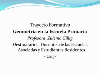 Trayecto Formativo
Geometría en la Escuela Primaria
Profesora Zulema Gillig
Destinatarios: Docentes de las Escuelas
Asociadas y Estudiantes Residentes
- 2013-

 