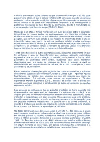 o ciclista em seu guia sobre ciclismo no qual diz que o ciclismo por si só não pode
produzir uma cifose, já que a coluna vertebral está sem carga quando se pratica a
pedalada, porém a posição do ciclista obriga a uma hiperextensão permanente da
coluna cervical e as dores são relativamente frequentes e só correspondem a
problemas musculares do tipo dolorido ou contraturas, devido à manutenção da
mesma posição durante muito tempo (PEQUINI, 2000).

Usabiaga et al. (1997: 1.965), mencionam em suas pesquisas sobre a adaptação
biomecânica da coluna lombar no posicionamento em diferentes modelos de
bicicletas usadas em corridas ou nas anomalias diretamente relacionadas com tais
posições, que nenhum outro estudo a este respeito foi encontrado. Dada a falta de
informação sobre este tópico, os autores decidiram estudar aquelas mudanças
biomecânicas na coluna lombar que estão envolvidas na adaptação dos ciclistas às
competições, às atividades longas e também às posições usadas nos diferentes
tipos de bicicletas, tendo em vista os inúmeros ciclistas vitimados.

Tendo como base esse e outros exemplos na área, realizamos experimento em que
foi verificado o grau de desconforto/dor dos usuários, utilizando metodologia
ergonômica para encontrar a relação do usuário com o produto, a fim de definir
parâmetros de usabilidade entre ambos. Buscamos obter dados realizando
observações com um grupo de usuários de forma a levantar o nível de
desconforto/dor em relação ao uso da bicicleta, de acordo com o tipo de postura
assumida e a altura do selim.

Foram realizadas observações para registros das posturas assumidas e aplicados
questionários (Escala de desconforto/dor, Wilson e Corllet, 1986 – Apêndice A) para
levantamento da opinião dos usuários no que diz respeito aos níveis de
desconforto/dores. Foi utilizada como aparato do experimento a “Bicicleta
ergométrica Monark Ergomedic 828-E”, ajustada de acordo com o biótipo dos
usuários, nos tipos tradicional e aerodinâmico os quais apresentamos no capítulo
nove deste trabalho.

Esta pesquisa se justifica pelo fato de produtos projetados de forma incorreta, mal
dimensionados, sem considerar as dimensões dos extremos da população e os
ângulos posturais de conforto biomecânico, estarem causando desconforto, dores,
mal-estar e fisiopatologias em seus usuários. Uma agravante para este problema
tem sido a postura sentada, na qual o ser humano permanece por tempo prolongado
em produtos totalmente inadequados. Tal postura por si só já traz problemas, e,
quando o produto não atende aos ângulos de conforto biomecânico, esta situação
tende a piorar, que é o caso de alguns tipos de bicicletas.

Os dados comprovam que dores nas costas é um fato “[...] tão freqüente e usual,
que incapacita, anualmente, milhares de trabalhadores e onera os cofres públicos
em vultosas quantias no subsídio a programas médicos e sociais e [...] se atribui tais
males a hábitos posturais deficientes e à postura sentada prolongada” (RASCH,
1989:119). Também Imamura et al. (2001) afirmam que estudos epidemiológicos
demonstram que cerca de 50% a 90% dos indivíduos adultos apresentam lombalgia
em algum momento de suas vidas. Em países industrializados, a lombalgia é a
principal causa de incapacidade em indivíduos com menos de 45 anos.
 