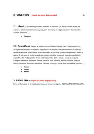 2. OBJETIVOS               (copiar do plano de pesquisa )                                                 13.




2.1. Geral: (Deve ter relação com o problema da pesquisa. Os Verbos usados devem ser
amplos e relacionados ao “para que pesquisar”. Exemplos: Investigar, descobrir, Compreender,
Analisar, pesquisar... )

              Xxxxxxx




2.2. Específicos (Devem ter relação com os Objetivos Gerais. Cada Objetivo geral, só é
alcançado se atingirmos os objetivos específicos. Eles servem para operacionalizar os objetivos
gerais da pesquisa. Devem seguir uma ordem lógica do que fazer primeiro na pesquisa, e depois e
depois. O seu texto da fundamentação teórica deve obedecer o que está prescrito nos objetivos
específicos. Os Verbos usados devem está relacionados com o passo a passo da pesquisa.
Exemplos: Identificar, descrever, historiar, analisar, focar, destacar, apontar, localizar, formular,
definir, conceituar, descrever, diferenciar, comparar, distinguir, Indicar, listar, estabelecer, pontuar,... )

              Xxxxx
              Xxxxx
              Xxxxx



3. PROBLEMA - (copiar do plano de pesquisa )
Deve ser formulado de forma clara e precisa, de forma interrogativa (PERGUNTA DO PROBLEMA);
 