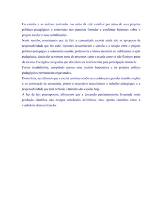 Os estudos e as análises realizadas nas aulas da rede estadual por meio de seus projetos
políticos-pedagógicos e entrevistas nos permitiu formular e confirmar hipóteses sobre o
projeto escolar e suas contribuições.
Neste sentido, constatamos que de fato a comunidade escolar ainda não se apropriou da
responsabilidade que lhe cabe. Gestores desconhecem o sentido e a relação entre o projeto
político-pedagógico e autonomia escolar, professores e alunos mostram se indiferentes à ação
pedagógica, ainda não se sentem parte do processo, veem a escola como se não fizessem parte
da mesma. Os órgãos colegiados que deveriam ser instrumentos para participação atuam de
Forma insatisfatória, cumprindo apenas uma decisão burocrática e os projetos político
pedagógicos permanecem engavetados.
Dessa feita, acreditamos que a escola continua sendo um cenário para grandes transformações
e de construção de autonomia, porém é necessário reavaliarmos o trabalho pedagógico e a
responsabilidade que tem definido o trabalho das escolas hoje.
A luz de tais pressupostos, afirmamos que a discussão pertinentemente levantada nesta
produção científica não designa conclusões definitivas, mas, aponta caminhos rumo à
verdadeira democratização.
 