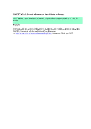 OBSERVAÇÃO: Quando o Documento for publicado na Internet

AUTOR(ES). Título: subtítulo (se houver) Disponível em:<endereço da URL>. Data de
acesso

Exemplo

FACULDADE DE AGRONOMIA DA UNIVERSIDADE FEDERAL DO RIO GRANDE
DO SUL. Manual de referências bibliográficas. Disponível
em:http://www.ufrgs.br/agronomia/manualcap1.htm. Acesso em: 20 de ago. 2002.
 