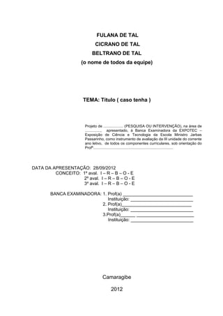FULANA DE TAL
                              CICRANO DE TAL
                           BELTRANO DE TAL
                      (o nome de todos da equipe)




                      TEMA: Título ( caso tenha )



                       Projeto de ................... (PESQUISA OU INTERVENÇÃO), na área de
                       ..............., apresentado, à Banca Examinadora da EXPOTEC –
                       Exposição de Ciência e Tecnologia da Escola Ministro Jarbas
                       Passarinho, como instrumento de avaliação da III unidade do corrente
                       ano letivo, de todos os componentes curriculares, sob orientação do
                       Profº.............................................................................




DATA DA APRESENTAÇÃO: 28/09/2012
         CONCEITO: 1º aval. I – R – B – O - E
                    2º aval. I – R – B – O - E
                    3º aval. I – R – B – O - E

        BANCA EXAMINADORA: 1. Prof(a) ____________________________
                              Instituição: _________________________
                           2. Prof(a)____________________________
                              Instituição: _________________________
                           3.Prof(a)______ _______________________
                              Instituição: _________________________




                                   Camaragibe

                                         2012
 