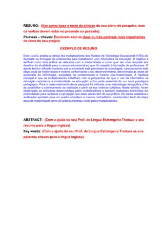 RESUMO: (Use como base o texto da síntese do seu plano de pesquisa, mas
os verbos devem estar no presente ou passado).
Palavras – chaves: Escrevam aqui as duas ou três palavras mais importantes
do tema do seu projeto.

                             EXEMPLO DE RESUMO

Este trabalho analisa a prática dos multiplicadores dos Núcleos de Tecnologia Educacional (NTEs) do
Nordeste na formação de professores para trabalharem com informática na educação. O objetivo é
verificar como esta prática se relaciona com a modernidade e como quer ser uma resposta aos
desafios da atualidade para o campo educacional no que diz respeito à formação de professores. O
aporte teórico utilizado sustenta que a sociedade está permeada de tecnologias, caracterizando esta
etapa atual da modernidade e mesmo conformando o seu desenvolvimento, denominado às vezes de
sociedade da informação, sociedade do conhecimento e mesmo pós-modernidade. A hipótese
principal é que os multiplicadores trabalham com a perspectiva de que o uso da informática na
educação caracteriza a modernidade na educação, como parte essencial de um novo paradigma
pedagógico. Para o desenvolvimento desta pesquisa foi utilizada uma metodologia etnográfica a fim
de possibilitar o conhecimento da realidade a partir da sua vivência cotidiana. Neste sentido, foram
observadas as atividades desenvolvidas pelos multiplicadores e também realizadas entrevistas em
profundidade para conhecer a percepção que estes atores têm de sua prática. Os dados coletados e
analisados apontam para um quadro complexo e mesmo contraditório, característico tanto da etapa
atual da modernidade como do próprio processo vivido pelos multiplicadores .




ABSTRACT: (Com a ajuda do seu Prof. de Língua Estrangeira Traduza o seu
resumo para a língua inglesa)
Key words: (Com a ajuda do seu Prof. de Língua Estrangeira Traduza as sua
palavras chaves para a língua inglesa)
 