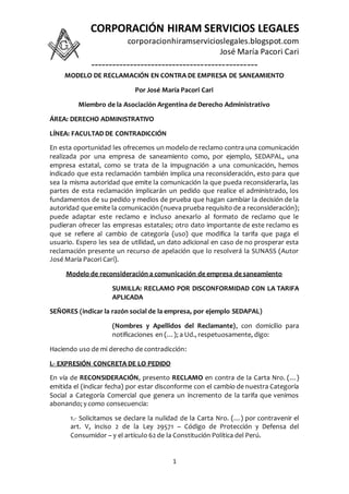 CORPORACIÓN HIRAM SERVICIOS LEGALES
corporacionhiramservicioslegales.blogspot.com
José María Pacori Cari
-----------------------------------------------
1
MODELO DE RECLAMACIÓN EN CONTRA DE EMPRESA DE SANEAMIENTO
Por José María Pacori Cari
Miembro de la Asociación Argentina de Derecho Administrativo
ÁREA: DERECHO ADMINISTRATIVO
LÍNEA: FACULTAD DE CONTRADICCIÓN
En esta oportunidad les ofrecemos un modelo de reclamo contra una comunicación
realizada por una empresa de saneamiento como, por ejemplo, SEDAPAL, una
empresa estatal, como se trata de la impugnación a una comunicación, hemos
indicado que esta reclamación también implica una reconsideración, esto para que
sea la misma autoridad que emite la comunicación la que pueda reconsiderarla, las
partes de esta reclamación implicarán un pedido que realice el administrado, los
fundamentos de su pedido y medios de prueba que hagan cambiar la decisión de la
autoridad que emite la comunicación (nueva prueba requisito de a reconsideración);
puede adaptar este reclamo e incluso anexarlo al formato de reclamo que le
pudieran ofrecer las empresas estatales; otro dato importante de este reclamo es
que se refiere al cambio de categoría (uso) que modifica la tarifa que paga el
usuario. Espero les sea de utilidad, un dato adicional en caso de no prosperar esta
reclamación presente un recurso de apelación que lo resolverá la SUNASS (Autor
José María Pacori Cari).
Modelo de reconsideración a comunicación de empresa de saneamiento
SUMILLA: RECLAMO POR DISCONFORMIDAD CON LA TARIFA
APLICADA
SEÑORES (indicar la razón social de la empresa, por ejemplo SEDAPAL)
(Nombres y Apellidos del Reclamante), con domicilio para
notificaciones en (…); a Ud., respetuosamente, digo:
Haciendo uso de mi derecho de contradicción:
I.- EXPRESIÓN CONCRETA DE LO PEDIDO
En vía de RECONSIDERACIÓN, presento RECLAMO en contra de la Carta Nro. (…)
emitida el (indicar fecha) por estar disconforme con el cambio de nuestra Categoría
Social a Categoría Comercial que genera un incremento de la tarifa que venimos
abonando; y como consecuencia:
1.- Solicitamos se declare la nulidad de la Carta Nro. (…) por contravenir el
art. V, inciso 2 de la Ley 29571 – Código de Protección y Defensa del
Consumidor – y el artículo 62 de la Constitución Política del Perú.
 
