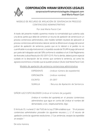 CORPORACIÓN HIRAM SERVICIOS LEGALES
corporacionhiramservicioslegales.blogspot.com
José María Pacori Cari
----------------------------------------------
1
MODELO DE RECURSO DE APELACIÓN DE SENTENCIA EN PROCESO
CONTENCIOSO ADMINISTRATIVO
Por José María Pacori Cari
A través del presente modelo queremos mostrar la normatividad que sustenta cada
una de las partes que debe de contener un recurso de apelación de sentencia en un
proceso contencioso administrativo, este modelo también resultará de aplicación al
proceso contencioso administrativo laboral, siendo la diferencia en el pago del arancel
judicial de apelación de sentencia, puesto que en lo laboral si el pedido no es
cuantificableno se adjuntaráarancel, si el pedido excede de 70 URPel pago del arancel
por parte del trabajador será del 50% conforme lo establece el art. 8 del Reglamento
de Aranceles Judicial Resolución 012-2017-CE-PJ. Por lo demás, deberá poner especial
cuidado en la descripción de los errores que contiene la sentencia, así como los
agravios económicos o morales que se pueden producir (Autor José María Pacori Cari)
Modelo de apelación de sentencia contenciosa administrativa
EXPEDIENTE : (indicar número de expediente)
ESPECIALISTA : (indicar nombre)
ESCRITO : 01-2017
SUMILLA : Recurso de Apelación de Sentencia
SEÑOR JUEZ ESPECIALIZADO (indicar el número de juzgado)
(Indicar el nombre del apelante) en el proceso contencioso
administrativo que sigue en contra del (indicar el nombre del
demandado); a Ud., respetuosamente, digo:
El Artículo 35, numeral 2.1 del TUO de la Ley 27584 establece que “En el proceso
contencioso administrativo proceden los siguientes recursos: (…) 2. El recurso de
apelación contra las siguientes resoluciones: 2.1 Las sentencias, excepto las expedidas
en revisión.”
De esta manera,
 