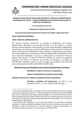 CORPORACIÓN HIRAM SERVICIOS LEGALES
corporacionhiramservicioslegales.blogspot.com
José María Pacori Cari
----------------------------------------------------------
1
MODELO DE RECURSO DE APELACIÓN DIRIGIDO AL TRIBUNAL ADMINISTRATIVO
PREVISIONAL DE LA ONP - ¿CÓMO INTERPONER UN RECURSO DE APELACIÓN AL
TRIBUNAL PREVISIONAL?
Por José María Pacori Cari
Catedrático de Derecho de la UJCM
Socio de la Asociación Española de Derecho del Trabajo y Seguridad Social
ÁREA: DERECHO PREVISIONAL
LÍNEA: TRIBUNAL ADMINISTRATIVO
Por Decreto Supremo 385-2015-EF se aprueba el Reglamento del Tribunal
Administrativo Previsional cuya principal función es la de resolver en última
instancia administrativa las controversias que versen sobre derechos y obligaciones
previsionales. De tal manera, cuando la ONP (Oficina de Normalización Previsional)
emite una Resolución Administrativa sobre derechos y obligaciones previsionales,
esta será pasible de ser revisada por el Tribunal administrativo Previsional a través
de un recurso de apelación. Es así que, a continuación, se mostrará la forma de
realizar este recurso al Tribunal Previsional teniendo en cuenta los especiales
requisitos del mismo, sin perjuicio que resulta de aplicación el principio de
informalidad. Sugerimos revisar los pies de página que justifican cada parte del
recurso de apelación (AUTOR: JOSÉ MARÍA PACORI CARI).
Modelo de Recurso de Apelación ante el Tribunal Administrativo Previsional
EXPEDIENTE: (indicar el número de expediente)
SUMILLA: INTERPONGO RECURSO DE APELACIÓN
SEÑORES VOCALES DEL TRIBUNAL ADMINISTRATIVO PREVISIONAL1
(Nombres y Apellidos del Impugnante), con DNI (…), con
domicilio real en (…)2; a Ud., respetuosamente, digo:
1
“El recurso de apelación debe ser dirigido al Tribunal Administrativo Previsional, y deberá
cumplirconlos siguientes requisitos: 1.- Ser presentado ante la Mesa de Partes de la Entidad
que emitió el acto administrativo que se desea impugnar o en los Centros de Atención de la
Oficinade NormalizaciónPrevisional (ONP) anivel nacional,cuandoel actoadministrativo que
se impugnafue emitidopor la Oficina de Normalización Previsional (ONP).” (Art. 10, inciso 1,
Decreto Supremo 385-2015-EF)
2
“Identificación del impugnante, sea el titular del derecho y/o beneficiario, debiendo
consignar su nombre y apellidos completos, domicilio y número de documento nacional de
identidad o carné de extranjería. En caso de actuación mediante representante, se
acompañará el poder respectivo.” (Art. 10, inciso 2, D. S. 385-2015-EF)
 