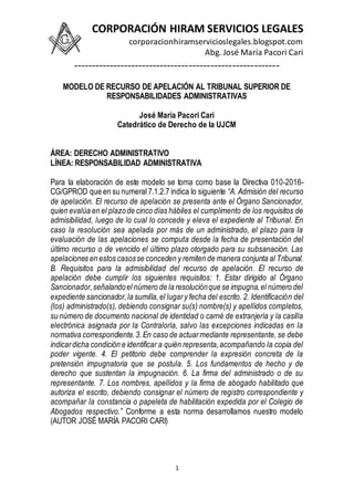 CORPORACIÓN HIRAM SERVICIOS LEGALES
corporacionhiramservicioslegales.blogspot.com
Abg. José María Pacori Cari
---------------------------------------------------------
1
MODELO DE RECURSO DE APELACIÓN AL TRIBUNAL SUPERIOR DE
RESPONSABILIDADES ADMINISTRATIVAS
José María Pacori Cari
Catedrático de Derecho de la UJCM
ÁREA: DERECHO ADMINISTRATIVO
LÍNEA: RESPONSABILIDAD ADMINISTRATIVA
Para la elaboración de este modelo se toma como base la Directiva 010-2016-
CG/GPROD que en su numeral 7.1.2.7 indica lo siguiente “A. Admisión del recurso
de apelación. El recurso de apelación se presenta ante el Órgano Sancionador,
quien evalúa en el plazode cinco días hábiles el cumplimento de los requisitos de
admisibilidad, luego de lo cual lo concede y eleva el expediente al Tribunal. En
caso la resolución sea apelada por más de un administrado, el plazo para la
evaluación de las apelaciones se computa desde la fecha de presentación del
último recurso o de vencido el último plazo otorgado para su subsanación. Las
apelaciones en estos casosse conceden y remiten de manera conjunta al Tribunal.
B. Requisitos para la admisibilidad del recurso de apelación. El recurso de
apelación debe cumplir los siguientes requisitos: 1. Estar dirigido al Órgano
Sancionador,señalandoel número de la resoluciónque se impugna,el número del
expediente sancionador,la sumilla,el lugary fecha del escrito. 2. Identificación del
(los) administrado(s), debiendo consignar su(s) nombre(s) y apellidos completos,
su número de documento nacional de identidad o carné de extranjería y la casilla
electrónica asignada por la Contraloría, salvo las excepciones indicadas en la
normativa correspondiente.3.En caso de actuarmediante representante, se debe
indicardicha condición e identificar a quién representa,acompañando la copia del
poder vigente. 4. El petitorio debe comprender la expresión concreta de la
pretensión impugnatoria que se postula. 5. Los fundamentos de hecho y de
derecho que sustentan la impugnación. 6. La firma del administrado o de su
representante. 7. Los nombres, apellidos y la firma de abogado habilitado que
autoriza el escrito, debiendo consignar el número de registro correspondiente y
acompañar la constancia o papeleta de habilitación expedida por el Colegio de
Abogados respectivo.” Conforme a esta norma desarrollamos nuestro modelo
(AUTOR JOSÉ MARÍA PACORI CARI)
 