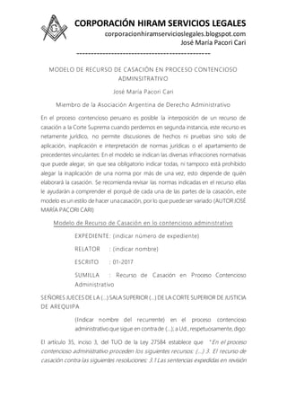 CORPORACIÓN HIRAM SERVICIOS LEGALES
corporacionhiramservicioslegales.blogspot.com
José María Pacori Cari
----------------------------------------------
MODELO DE RECURSO DE CASACIÓN EN PROCESO CONTENCIOSO
ADMINSITRATIVO
José María Pacori Cari
Miembro de la Asociación Argentina de Derecho Administrativo
En el proceso contencioso peruano es posible la interposición de un recurso de
casación a la Corte Suprema cuando perdemos en segunda instancia, este recurso es
netamente jurídico, no permite discusiones de hechos ni pruebas sino solo de
aplicación, inaplicación e interpretación de normas jurídicas o el apartamiento de
precedentes vinculantes: En el modelo se indican las diversas infracciones normativas
que puede alegar, sin que sea obligatorio indicar todas, ni tampoco está prohibido
alegar la inaplicación de una norma por más de una vez, esto depende de quién
elaborará la casación. Se recomienda revisar las normas indicadas en el recurso ellas
le ayudarán a comprender el porqué de cada una de las partes de la casación, este
modelo es un estilo de hacer unacasación, por lo que puede ser variado (AUTORJOSÉ
MARÍA PACORI CARI)
Modelo de Recurso de Casación en lo contencioso administrativo
EXPEDIENTE: (indicar número de expediente)
RELATOR : (indicar nombre)
ESCRITO : 01-2017
SUMILLA : Recurso de Casación en Proceso Contencioso
Administrativo
SEÑORES JUECES DE LA (…) SALA SUPERIOR (…) DE LA CORTE SUPERIOR DE JUSTICIA
DE AREQUIPA
(Indicar nombre del recurrente) en el proceso contencioso
administrativo que sigue en contrade (…); a Ud., respetuosamente, digo:
El artículo 35, inciso 3, del TUO de la Ley 27584 establece que “En el proceso
contencioso administrativo proceden los siguientes recursos: (…) 3. El recurso de
casación contra las siguientes resoluciones: 3.1 Las sentencias expedidas en revisión
 